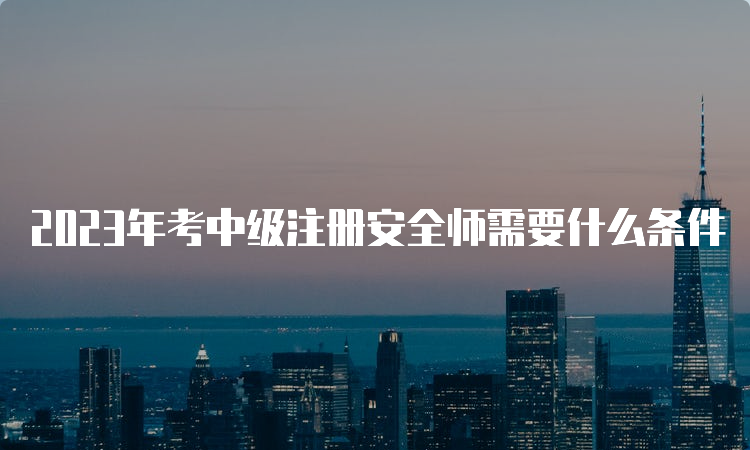 2023年考中级注册安全师需要什么条件