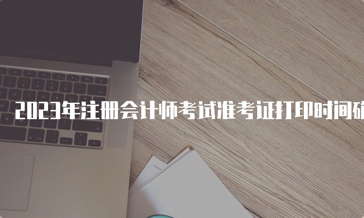 2023年注册会计师考试准考证打印时间确定在8月7日-8月22日