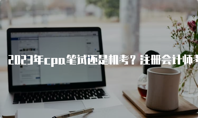 2023年cpa笔试还是机考？注册会计师考试方式介绍