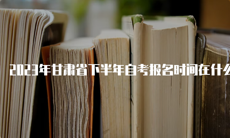 2023年甘肃省下半年自考报名时间在什么时候？9月3日-6日