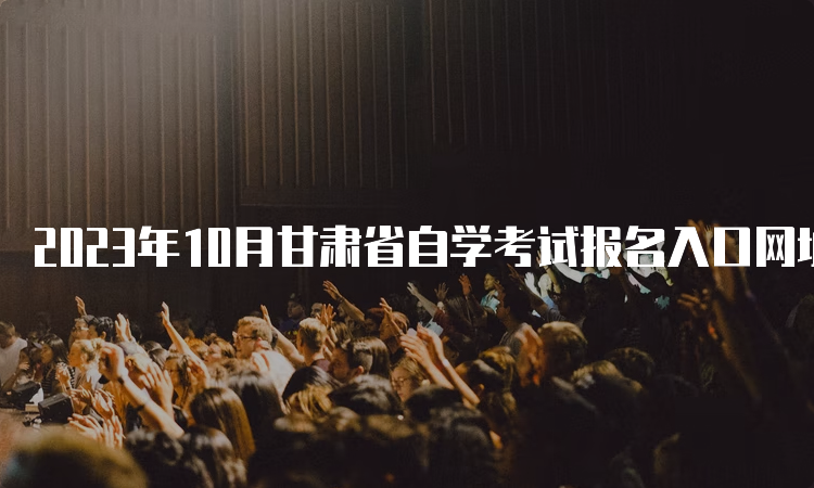 2023年10月甘肃省自学考试报名入口网址和报考时间