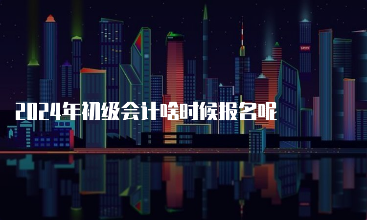 2024年初级会计啥时候报名呢