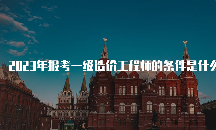 2023年报考一级造价工程师的条件是什么？何时报名？