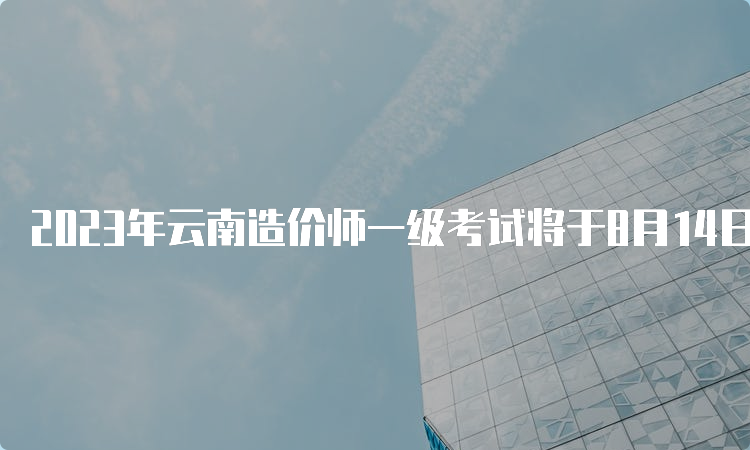 2023年云南造价师一级考试将于8月14日开始报名