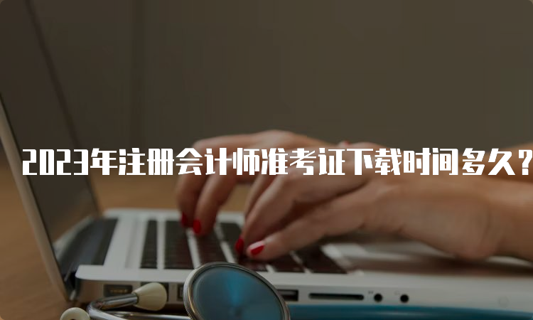 2023年注册会计师准考证下载时间多久？8月7日-8月22日