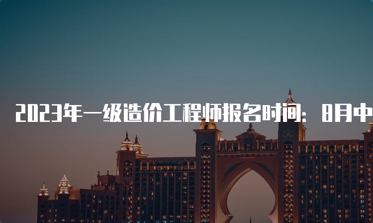 2023年一级造价工程师报名时间：8月中旬至下旬