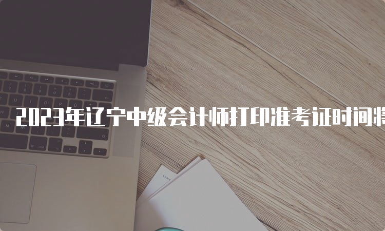 2023年辽宁中级会计师打印准考证时间将于8月15日前发布