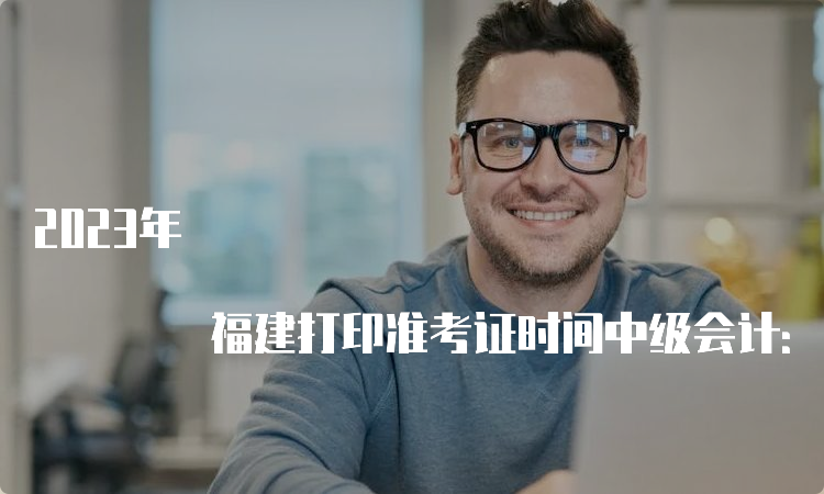 2023年 福建打印准考证时间中级会计：8月20日(8:00)至9月11日(19:00)