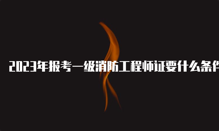 2023年报考一级消防工程师证要什么条件？报名入口在哪？