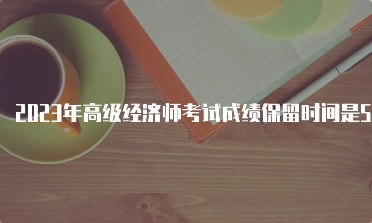 2023年高级经济师考试成绩保留时间是5年之内