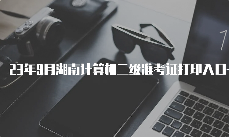 23年9月湖南计算机二级准考证打印入口——全国计算机等级考试网