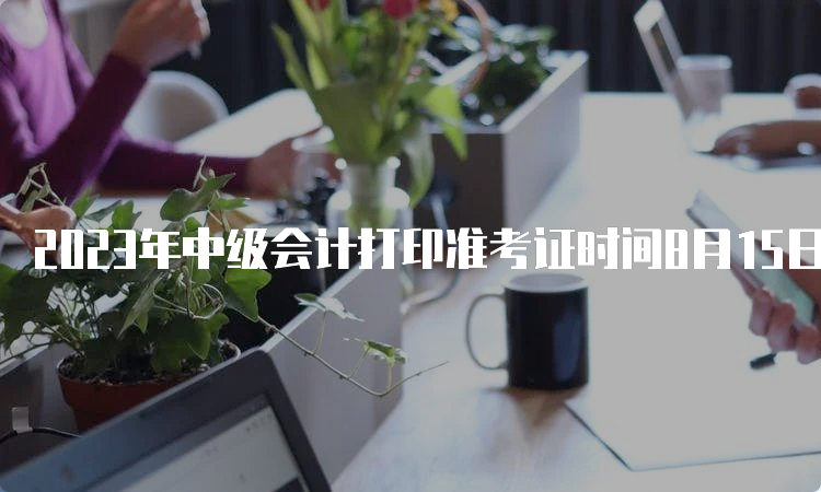 2023年中级会计打印准考证时间8月15日前陆续公布