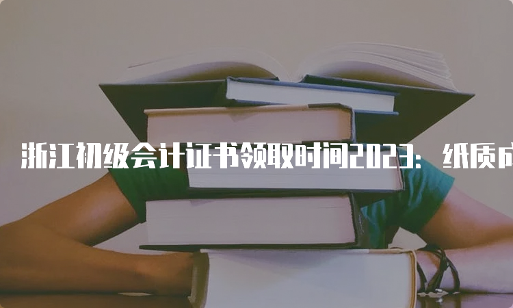 浙江初级会计证书领取时间2023：纸质成绩公布5-6个月后