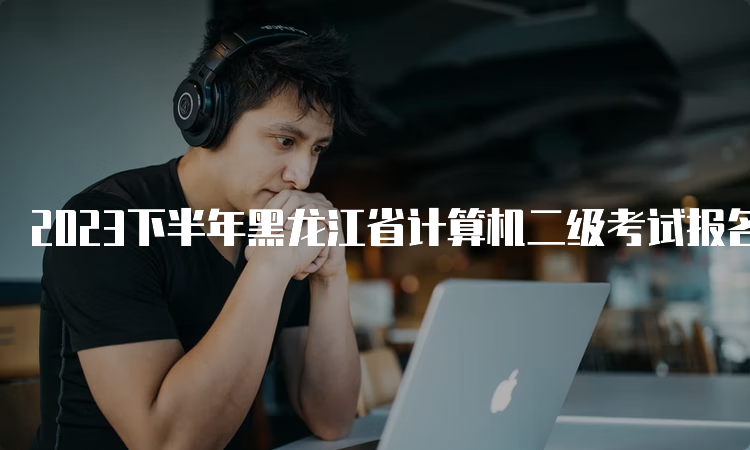 2023下半年黑龙江省计算机二级考试报名时间：8月29日-9月5日