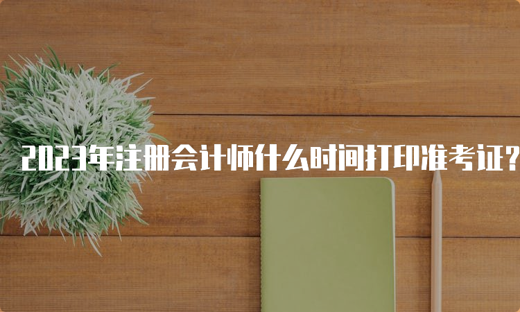 2023年注册会计师什么时间打印准考证？8月7日开始