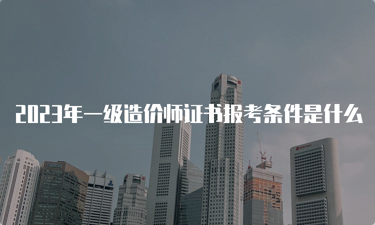 2023年一级造价师证书报考条件是什么