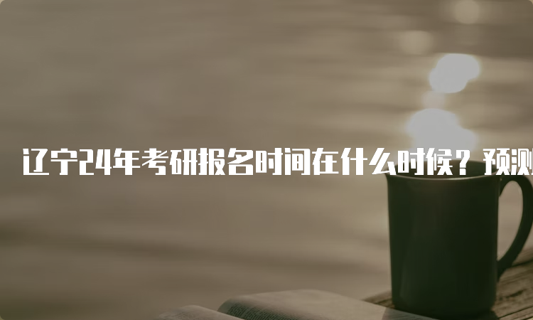 辽宁24年考研报名时间在什么时候？预测10月5日至25日