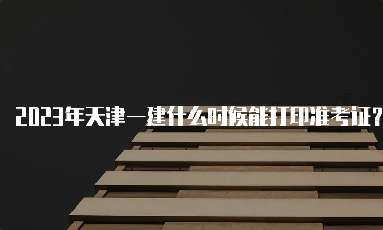 2023年天津一建什么时候能打印准考证？9月6日至8日