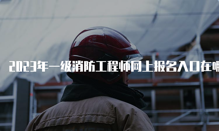 2023年一级消防工程师网上报名入口在哪？什么时候报名？