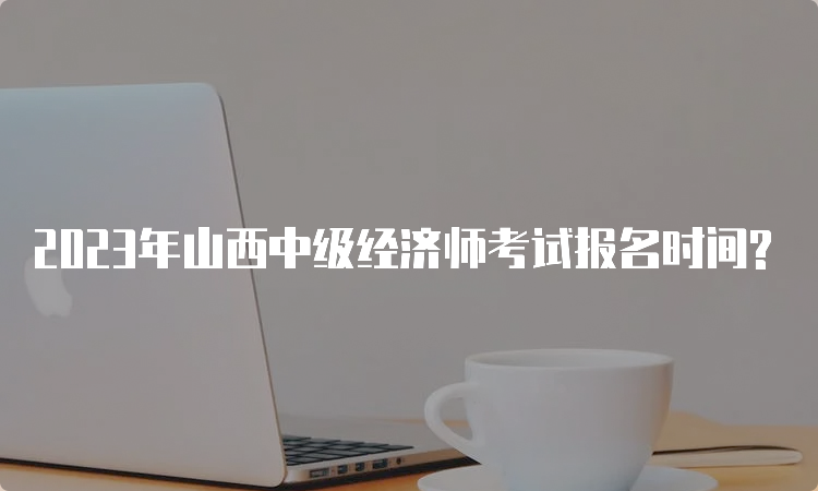 2023年山西中级经济师考试报名时间?