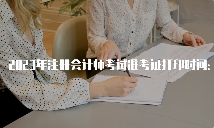 2023年注册会计师考试准考证打印时间：8月7日开始