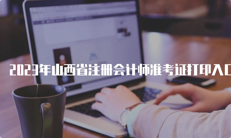 2023年山西省注册会计师准考证打印入口于8月7日8:00即将开通