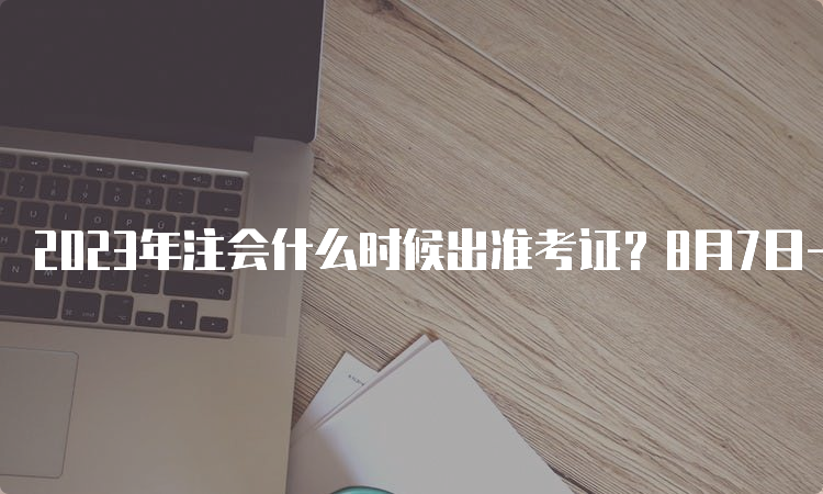 2023年注会什么时候出准考证？8月7日-8月22日