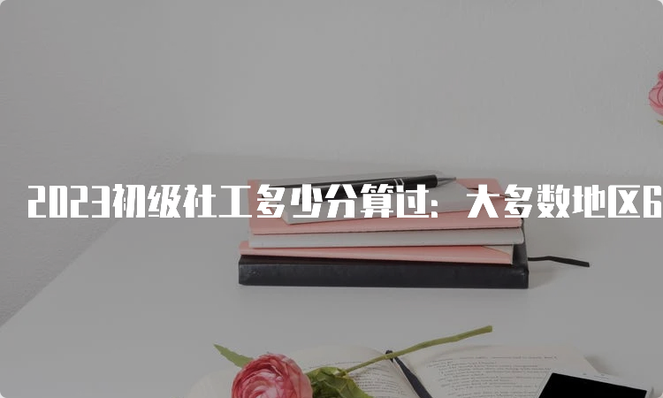 2023初级社工多少分算过：大多数地区60分