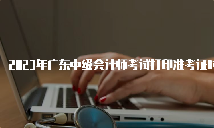 2023年广东中级会计师考试打印准考证时间：9月1日至8日