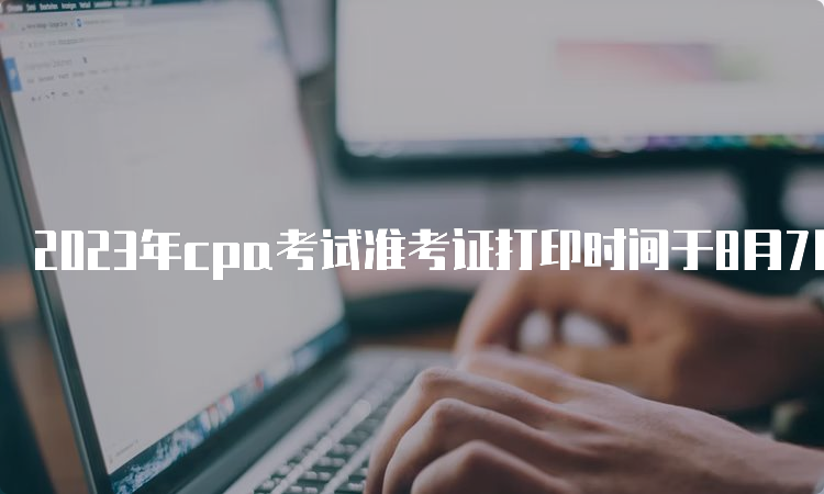 2023年cpa考试准考证打印时间于8月7日已开始