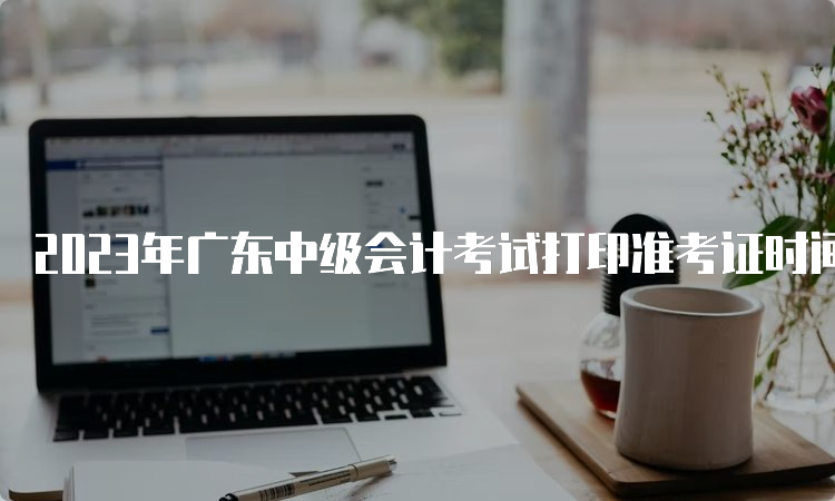 2023年广东中级会计考试打印准考证时间为9月1日至8日