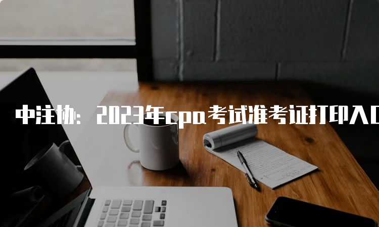 中注协：2023年cpa考试准考证打印入口已开通