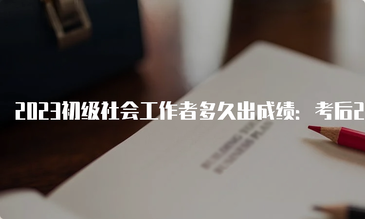 2023初级社会工作者多久出成绩：考后2-3个月