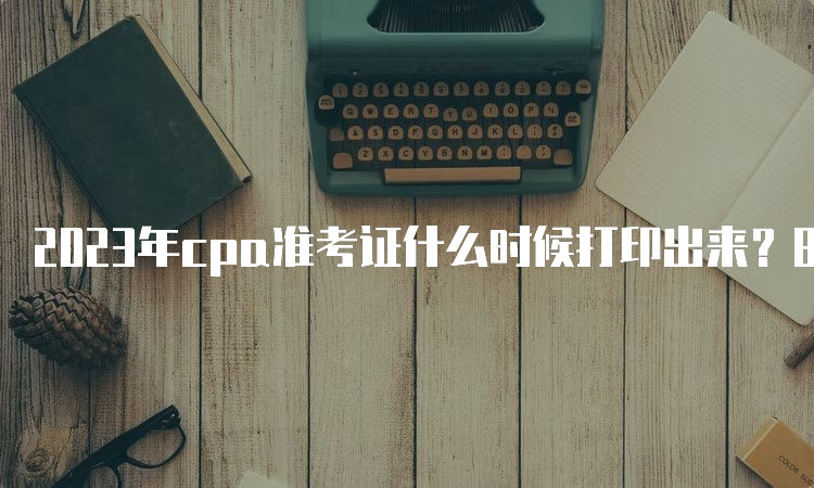 2023年cpa准考证什么时候打印出来？8月7日已开始