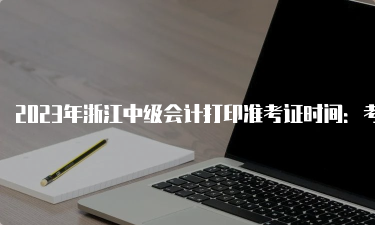 2023年浙江中级会计打印准考证时间：考试前10天起至财政部规定的截止时间内