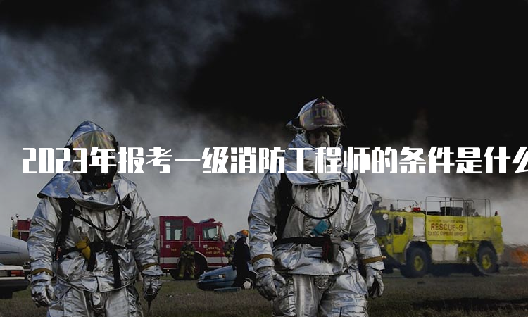 2023年报考一级消防工程师的条件是什么