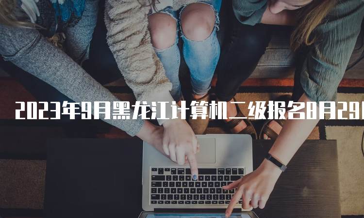 2023年9月黑龙江计算机二级报名8月29日开始