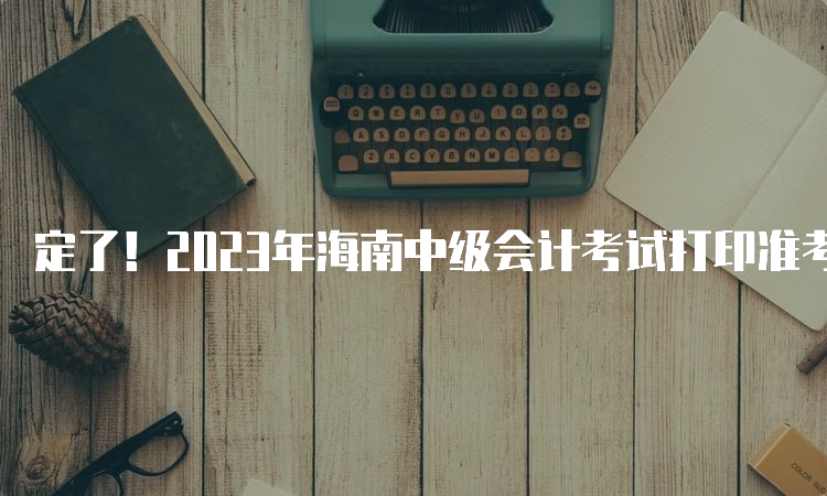 定了！2023年海南中级会计考试打印准考证时间：8月29日至9月9日24:00时