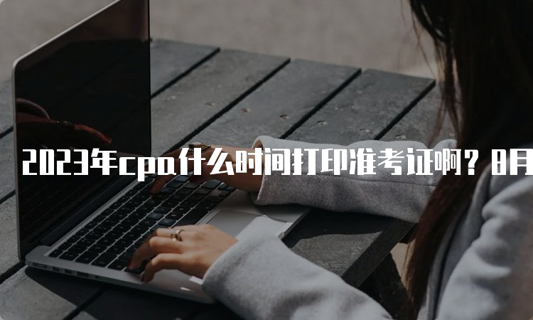 2023年cpa什么时间打印准考证啊？8月7日已开始