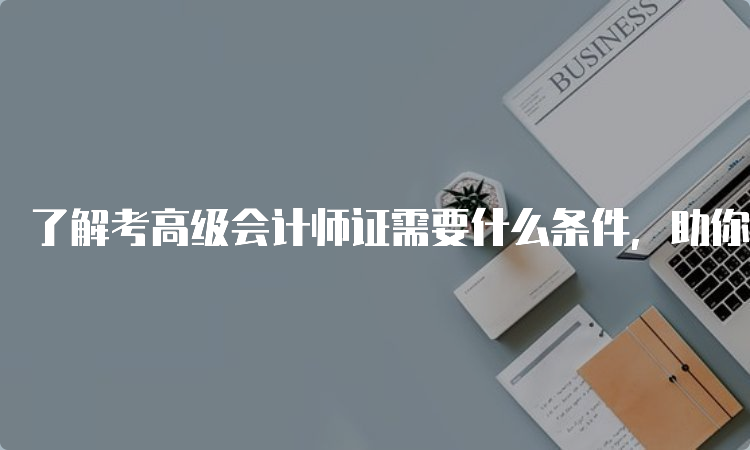 了解考高级会计师证需要什么条件，助你顺利通过考试