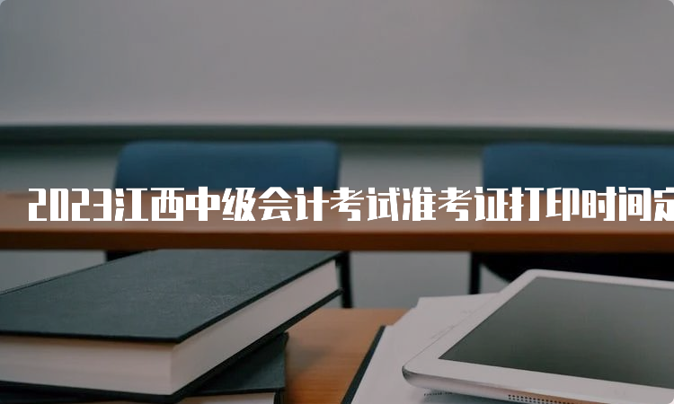 2023江西中级会计考试准考证打印时间定在8月25日至9月8日