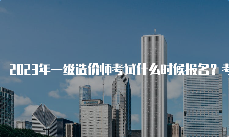 2023年一级造价师考试什么时候报名？考试科目有几科？