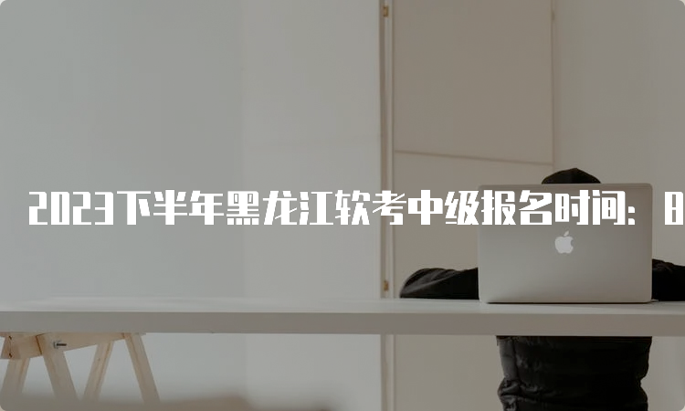 2023下半年黑龙江软考中级报名时间：8月16日至8月22日