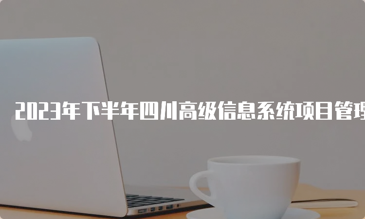 2023年下半年四川高级信息系统项目管理师报名时间：8月14日-8月30日