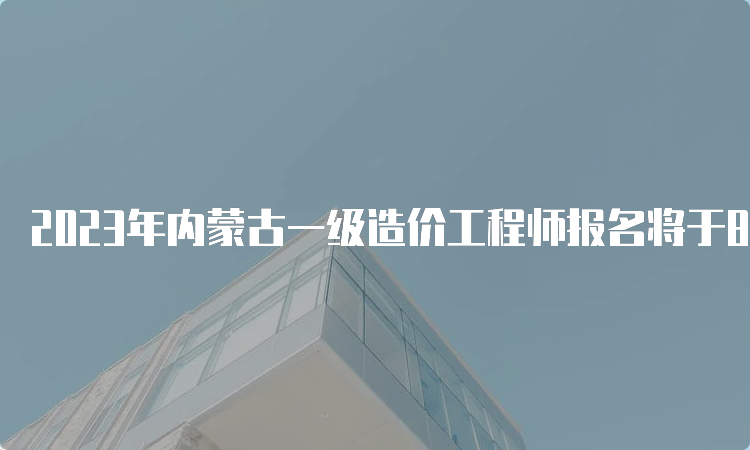 2023年内蒙古一级造价工程师报名将于8月14日开始