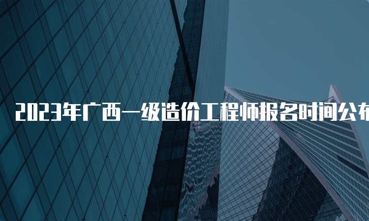 2023年广西一级造价工程师报名时间公布：8月14日开始