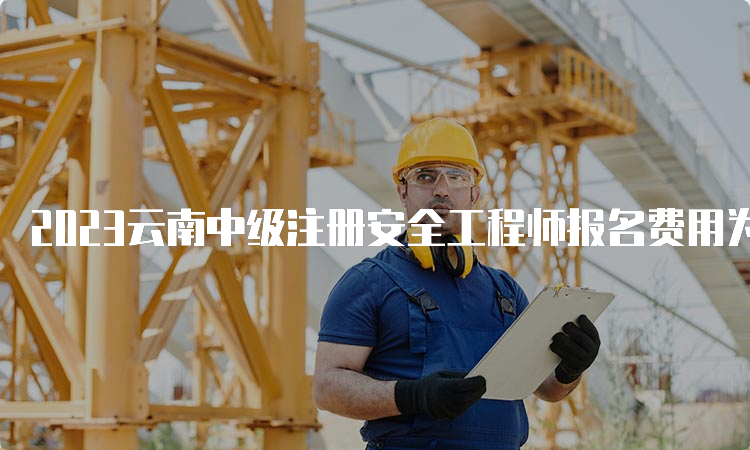 2023云南中级注册安全工程师报名费用为客观题61每人每科，主观题69元每人每科