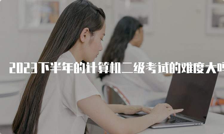 2023下半年的计算机二级考试的难度大吗？要准备多久？