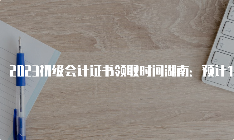 2023初级会计证书领取时间湖南：预计10月前后