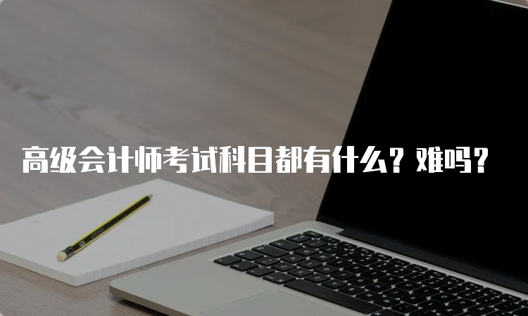 高级会计师考试科目都有什么？难吗？